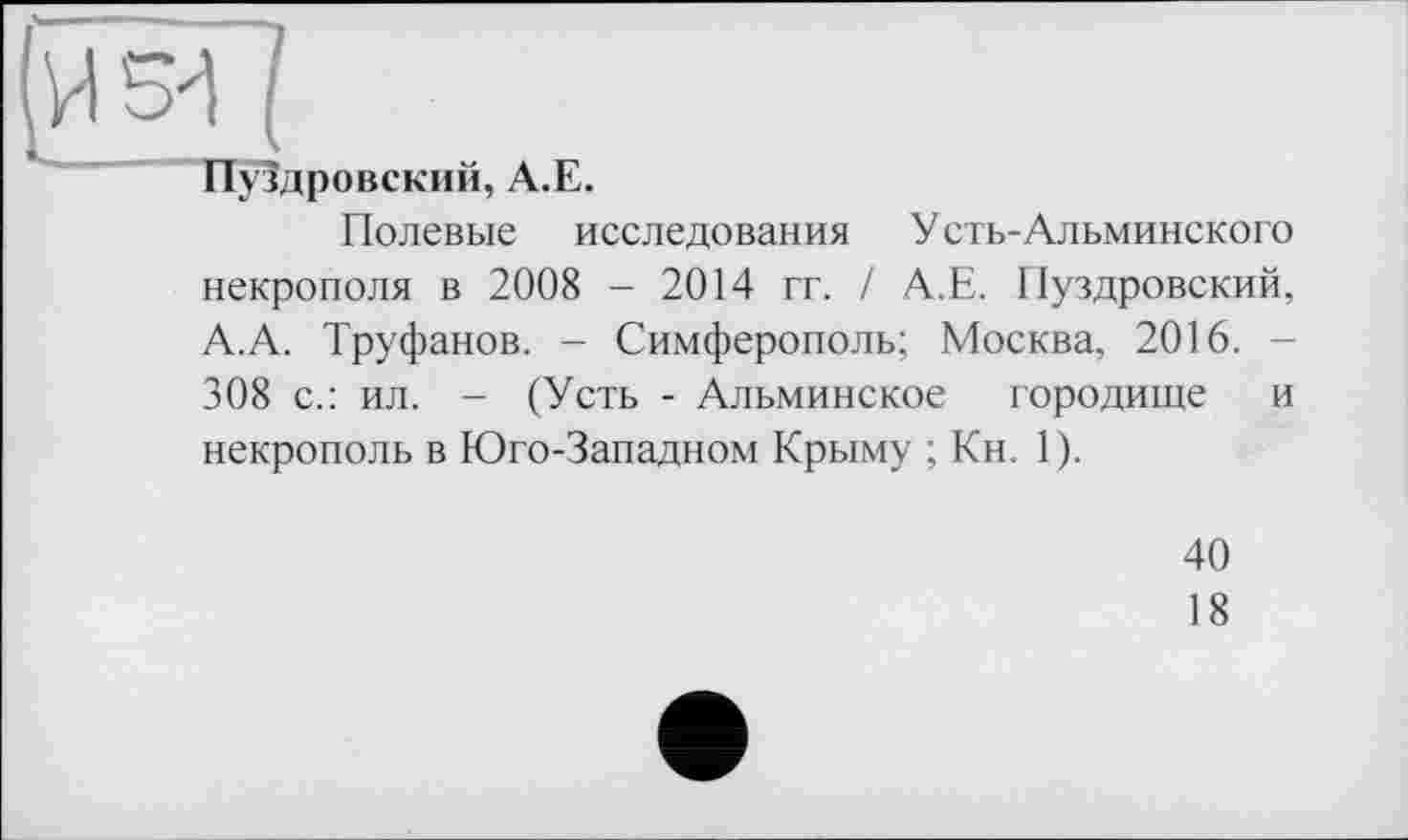 ﻿(
Пуздровский, А.Е.
Полевые исследования Усть-Альминского некрополя в 2008 - 2014 гг. / А.Е. Пуздровский, А.А. Труфанов. - Симферополь; Москва, 2016. 308 с.: ил. - (Усть - Альминское городище и некрополь в Юго-Западном Крыму ; Кн. 1).
40
18